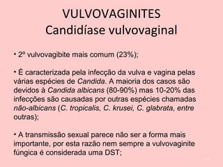 • 2º vulvovagibite mais comum (23%);
• É caracterizada pela infecção da vulva e vagina pelas
várias espécies de Candida. A maioria dos casos são
devidos à Candida albicans (80-90%) mas 10-20% das
infecções são causadas por outras espécies chamadas
não-albicans (C. tropicalis, C. krusei, C. glabrata, entre
outras);
• A transmissão sexual parece não ser a forma mais
importante, por esta razão nem sempre a vulvovaginite
fúngica é considerada uma DST;
71
VULVOVAGINITES
Candidíase vulvovaginal
 