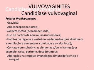 Candidíase vulvovaginal
Fatores Predisponentes
- Gravidez;
- Anticoncepcionais orais;
- Diabete melito (descompensado);
- Uso de corticóides ou imunossupressores;
- Hábitos de higiene e vestuário inadequados (que diminuem
a ventilação e aumentam a umidade e o calor local);
- Contato com substâncias alérgenas e/ou irritantes (por
exemplo: talco, perfume, desodorantes);
- Alterações na resposta imunológica (imunodeficiência e
alergia).
72
VULVOVAGINITES
Candidíase vulvovaginal
 