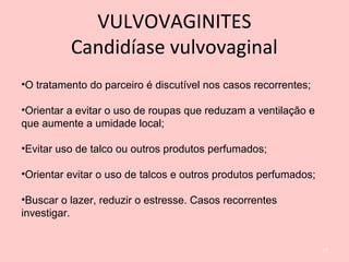 •O tratamento do parceiro é discutível nos casos recorrentes;
•Orientar a evitar o uso de roupas que reduzam a ventilação e
que aumente a umidade local;
•Evitar uso de talco ou outros produtos perfumados;
•Orientar evitar o uso de talcos e outros produtos perfumados;
•Buscar o lazer, reduzir o estresse. Casos recorrentes
investigar.
77
VULVOVAGINITES
Candidíase vulvovaginal
 