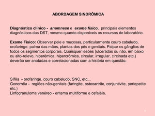 8
ABORDAGEM SINDRÔMICA
Diagnóstico clínico - anamnese e exame físico, principais elementos
diagnósticos das DST, mesmo quando disponíveis os recursos de laboratório.
Exame Físico: Observar pele e mucosas, particularmente couro cabeludo,
orofaringe, palma das mãos, plantas dos pés e genitais. Palpar os gânglios de
todos os segmentos corporais. Quaisquer lesões (ulceradas ou não, em baixo
ou alto-relevo, hiperêmica, hipercrômica, circular, irregular, circinada etc.)
deverão ser anotadas e correlacionadas com a história em questão.
Sífilis - orofaringe, couro cabeludo, SNC, etc...
Gonorréia - regiões não-genitais (faringite, osteoartrite, conjuntivite, periepatite
etc.)
Linfogranuloma venéreo - eritema multiforme e cefaléia.
 