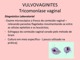 Diagnóstico Laboratorial
- Exame microscópico a fresco do conteúdo vaginal –
relevando parasitas flagelados movimentando-se entre
as células epiteliais e os leucócitos;
- Esfregaço do conteúdo vaginal corado pelo método de
Gram
- Cultura em meio específico - ( pouco utilizado na
prática);
81
VULVOVAGINITES
Tricomoníase vaginal
 