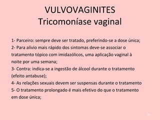 1- Parceiro: sempre deve ser tratado, preferindo-se a dose única;
2- Para alívio mais rápido dos sintomas deve-se associar o
tratamento tópico com imidazólicos, uma aplicação vaginal à
noite por uma semana;
3- Contra: indica-se a ingestão de álcool durante o tratamento
(efeito antabuse);
4- As relações sexuais devem ser suspensas durante o tratamento
5- O tratamento prolongado é mais efetivo do que o tratamento
em dose única;
82
VULVOVAGINITES
Tricomoníase vaginal
 