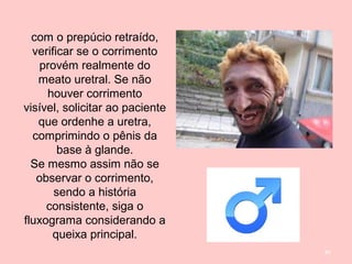 84
com o prepúcio retraído,
verificar se o corrimento
provém realmente do
meato uretral. Se não
houver corrimento
visível, solicitar ao paciente
que ordenhe a uretra,
comprimindo o pênis da
base à glande.
Se mesmo assim não se
observar o corrimento,
sendo a história
consistente, siga o
fluxograma considerando a
queixa principal.
 