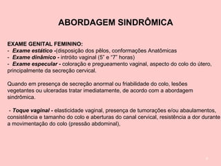 9
ABORDAGEM SINDRÔMICA
EXAME GENITAL FEMININO:
- Exame estático -(disposição dos pêlos, conformações Anatômicas
- Exame dinâmico - intróito vaginal (5” e “7” horas)
- Exame especular - coloração e pregueamento vaginal, aspecto do colo do útero,
principalmente da secreção cervical.
Quando em presença de secreção anormal ou friabilidade do colo, lesões
vegetantes ou ulceradas tratar imediatamente, de acordo com a abordagem
sindrômica.
- Toque vaginal - elasticidade vaginal, presença de tumorações e/ou abaulamentos,
consistência e tamanho do colo e aberturas do canal cervical, resistência a dor durante
a movimentação do colo (pressão abdominal),
 