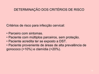 92
DETERMINAÇÃO DOS CRITÉRIOS DE RISCO
Critérios de risco para infecção cervical:
• Parceiro com sintomas.
• Paciente com múltiplos parceiros, sem proteção.
• Paciente acredita ter se exposto a DST.
• Paciente proveniente de áreas de alta prevalência de
gonococo (>10%) e clamídia (>20%).
 