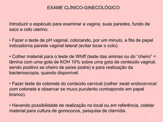 93
EXAME CLÍNICO-GINECOLÓGICO
Introduzir o espéculo para examinar a vagina, suas paredes, fundo de
saco e colo uterino.
• Fazer o teste de pH vaginal, colocando, por um minuto, a fita de papel
indicadorna parede vaginal lateral (evitar tocar o colo).
• Colher material para o teste de Whiff (teste das aminas ou do “cheiro” =
lâmina com uma gota de KOH 10% sobre uma gota de conteúdo vaginal,
sendo positivo se cheiro de peixe podre) e para realização da
bacterioscopia, quando disponível.
• Fazer teste do cotonete do conteúdo cervical (colher swab endocervical
com cotonete e observar se muco purulento contrapondo em papel
branco).
• Havendo possibilidade de realização no local ou em referência, coletar
material para cultura de gonococos, pesquisa de clamídia.
 