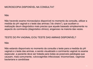 96
MICROSCOPIA DISPONÍVEL NA CONSULTA?
Não
Não havendo exame microscópico disponível no momento da consulta, utilizar a
medida do pH vaginal e o teste das aminas (“do cheiro”), que auxiliam a
realização deum diagnóstico mais preciso que aquele baseado simplesmente no
aspecto do corrimento (diagnóstico clínico), enganoso na maioria das vezes.
TESTE DO PH VAGINAL E/OU TESTE DAS AMINAS DISPONÍVEL?
Não
Não estando disponíveis no momento da consulta o teste para a medida do pH
vaginal e o teste das aminas, e sendo visualizado o corrimento vaginal no exame
especular, a paciente deve ser tratada para todas as possíveis patologias que
causam, mais comumente, vulvovaginites infecciosas: tricomoníase, vaginose
bacteriana e candidíase
 