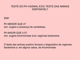 97
TESTE DO PH VAGINAL E/OU TESTE DAS AMINAS
DISPONÍVEL?
SIM!
Ph MENOR QUE 4?
sim, sugere a presença de candidíase.
Ph MAIOR QUE 4,5?
sim, sugere tricomoníase e/ou vaginose bacteriana.
O teste das aminas positivo fornece o diagnóstico de vaginose
bacteriana e, em alguns casos, da tricomoníase.
 