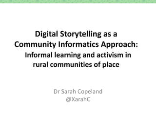 Digital Storytelling as a
Community Informatics Approach:
Informal learning and activism in
rural communities of place
Dr Sarah Copeland
@XarahC
 