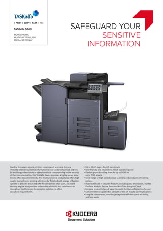PRINT COPY SCAN FAX
TASKalfa 5003i
MONOCHROME
MULTIFUNCTIONAL FOR
FOR A4/A3 FORMAT
Leading the way in secure printing, copying and scanning, the new
TASKalfa 5003i ensures that information is kept under virtual lock and key.
By enabling professionals to operate without compromising on the security
of their documentation, this TASKalfa device provides a highly secure solu-
tion to office document needs. This multifunctional product also offers high
quality monochrome printing which can be finished with a range of flexible
options to provide a rounded offer for companies of all sizes. An award-
winning engine also provides unbeatable reliability and consistency to
strengthen its offering as the complete solution to office
document requirements.
Up to 50/25 pages A4/A3 per minute
User friendly and intuitive 10.1 inch operation panel
Flexible paper-handling from A6 up to SRA3 for
up to 7,150 sheets
Great range of high speed colour scanners and productive finishing
options
High-level build in security features including data encryption, Trusted
Platform Module, Secure Boot and Run Time Integrity Check
Increase productivity and save time with the Human Detection Sensor
Comprehensive support for all state-of-the-art mobile communications
Long-life components providing exceptional efficiency and reliability,
and less waste
SAFEGUARD YOUR
SENSITIVE
INFORMATION
 