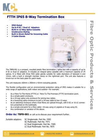   sales@mcldatasolutions.co.uk +44(0)1702 443810 mcldatasolutions.co.uk
FibreOpticProducts&Services
IP65 Rated
Up to 8 SC / Dual LC Adaptors
Built-in 12-Way Splice Cassette
Unobtrusive Styling
Built in Strain Relief for Incoming Cable
3 Cable Glands
FTTH IP65 8-Way Termination Box
The TBP8-001 is a compact, moulded plastic fibre termination / splice box with a capacity of up to
8 SC or Dual LC adaptors. It includes an integral splice cassette with a maximum capacity of 24
splices. It is fitted with three M20 cable glands suitable for cable diameters of between 6 and
12mm, with a built in strength member clamp on the rightmost port. The unit also features a
knock-out on the back plate for patch leads.
The unit measures 160mm x 200mm x 42mm excluding glands.
The flexible configuration and an environmental protection rating of IP65 makes it suitable for a
wide range of applications, both indoor and outdoor—for example:
As a Fibre-To-The-Home (FTTH) or Fibre-To-The-Premises (FTTP) termination point.
As a simple patch enclosure.
As a 24-way splice only enclosure for joining two cables.
As a branching splice enclosure to join a 24-way cable to two 12-ways.
As an add/drop enclosure where most fibres are spliced through, with 8 SC or 16 LC connec-
tors presented on the bulkheads.
As a simple end-point for a fibre cable—16-way using LC pigtails or 8-way using SC.
Any combination or variation of the above.
Order As: TBP8-001 or call us to discuss your requirement further.
Suitable adaptors: SC Singlemode: Part No. 3383
SC Multimode: Part No. 7471
LC Dual Singlemode: Part No. 7309
LC Dual Multimode: Part No. 7875
 