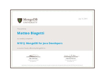 Andrew Erlichson 
Vice President, Education 
MongoDB, Inc. 
Max Schireson 
Chief Executive Officer 
MongoDB, Inc. 
July 15, 2014 
This confirms 
Matteo Biagetti 
successfully completed 
M101J: MongoDB for Java Developers 
a course of study offered by MongoDB, Inc. 
Authenticity of this document can be verified at http://education.mongodb.com/downloads/certificates/da53e83f6ca540168e4558787f6a656d/Certificate.pdf 
