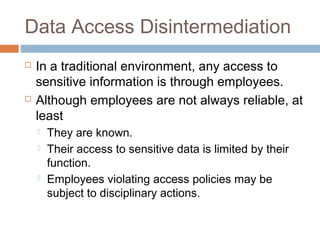 Data Access Disintermediation
 In a traditional environment, any access to
sensitive information is through employees.
 Although employees are not always reliable, at
least
 They are known.
 Their access to sensitive data is limited by their
function.
 Employees violating access policies may be
subject to disciplinary actions.
 