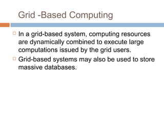 Grid -Based Computing
 In a grid-based system, computing resources
are dynamically combined to execute large
computations issued by the grid users.
 Grid-based systems may also be used to store
massive databases.
 