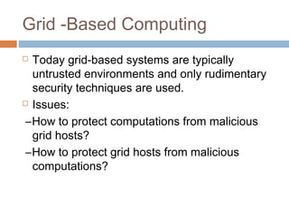 Grid -Based Computing
 Today grid-based systems are typically
untrusted environments and only rudimentary
security techniques are used.
 Issues:
–How to protect computations from malicious
grid hosts?
–How to protect grid hosts from malicious
computations?
 