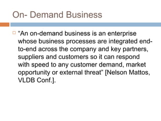 On- Demand Business
 “An on-demand business is an enterprise
whose business processes are integrated end-
to-end across the company and key partners,
suppliers and customers so it can respond
with speed to any customer demand, market
opportunity or external threat” [Nelson Mattos,
VLDB Conf.].
 
