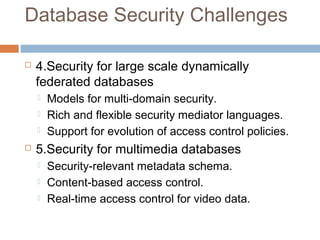 Database Security Challenges
 4.Security for large scale dynamically
federated databases
 Models for multi-domain security.
 Rich and flexible security mediator languages.
 Support for evolution of access control policies.
 5.Security for multimedia databases
 Security-relevant metadata schema.
 Content-based access control.
 Real-time access control for video data.
 