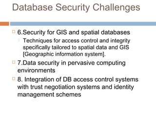 Database Security Challenges
 6.Security for GIS and spatial databases
 Techniques for access control and integrity
specifically tailored to spatial data and GIS
[Geographic information system].
 7.Data security in pervasive computing
environments
 8. Integration of DB access control systems
with trust negotiation systems and identity
management schemes
 