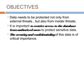 OBJECTIVES
 Data needs to be protected not only from
external threats , but also from insider threats.
 It is important torestrict access tothedatabase
fromauthorizedusers to protect sensitive data.
 Thesecurityandconfidentialityof this data is of
critical importance.
 