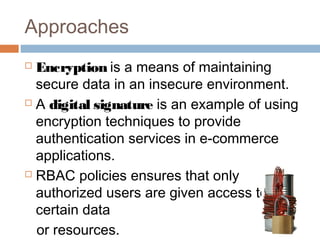 Approaches
 Encryption is a means of maintaining
secure data in an insecure environment.
 A digital signature is an example of using
encryption techniques to provide
authentication services in e-commerce
applications.
 RBAC policies ensures that only
authorized users are given access to
certain data
or resources.
 