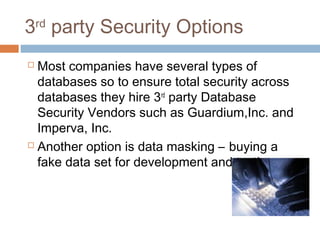 3rd
party Security Options
 Most companies have several types of
databases so to ensure total security across
databases they hire 3rd
party Database
Security Vendors such as Guardium,Inc. and
Imperva, Inc.
 Another option is data masking – buying a
fake data set for development and testing.
 