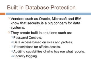 Built in Database Protection
 Vendors such as Oracle, Microsoft and IBM
know that security is a big concern for data
systems.
 They create built in solutions such as:
Password Controls.
Data access based on roles and profiles.
IP restrictions for off site access.
Auditing capabilities of who has run what reports.
Security logging.
 