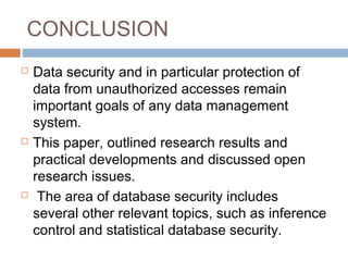 CONCLUSION
 Data security and in particular protection of
data from unauthorized accesses remain
important goals of any data management
system.
 This paper, outlined research results and
practical developments and discussed open
research issues.
 The area of database security includes
several other relevant topics, such as inference
control and statistical database security.
 