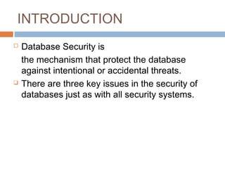 INTRODUCTION
 Database Security is
the mechanism that protect the database
against intentional or accidental threats.
 There are three key issues in the security of
databases just as with all security systems.
 