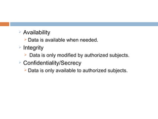  Availability
 Data is available when needed.
 Integrity
 Data is only modified by authorized subjects.
 Confidentiality/Secrecy
 Data is only available to authorized subjects.
 