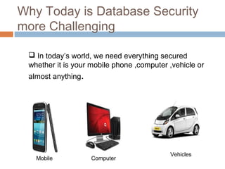 Why Today is Database Security
more Challenging
Mobile Computer
Vehicles
 In today’s world, we need everything secured
whether it is your mobile phone ,computer ,vehicle or
almost anything.
 