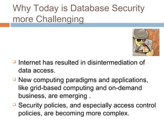 Why Today is Database Security
more Challenging
 Internet has resulted in disintermediation of
data access.
 New computing paradigms and applications,
like grid-based computing and on-demand
business, are emerging .
 Security policies, and especially access control
policies, are becoming more complex.
 