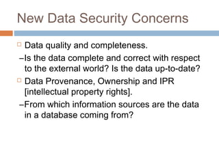 New Data Security Concerns
 Data quality and completeness.
–Is the data complete and correct with respect
to the external world? Is the data up-to-date?
 Data Provenance, Ownership and IPR
[intellectual property rights].
–From which information sources are the data
in a database coming from?
 
