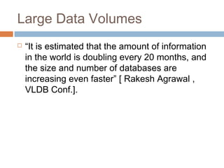 Large Data Volumes
 “It is estimated that the amount of information
in the world is doubling every 20 months, and
the size and number of databases are
increasing even faster” [ Rakesh Agrawal ,
VLDB Conf.].
 