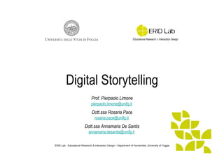 Digital Storytelling
Prof. Pierpaolo Limone
pierpaolo.limone@unifg.it

Dott.ssa Rosaria Pace
rosaria.pace@unifg.it

Dott.ssa Annamaria De Santis
annamaria.desantis@unifg.it
ERID Lab - Educational Research & Interaction Design • Department of Humanities, University of Foggia

 