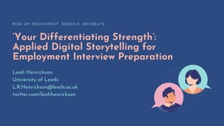 ‘Your Differentiating Strength’:
Applied Digital Storytelling for
Employment Interview Preparation
R I S E U P ! R E C O N N E C T . R E B U I L D . R E C R E A T E .
Leah Henrickson
University of Leeds
L.R.Henrickson@leeds.ac.uk
twitter.com/leahhenrickson
 