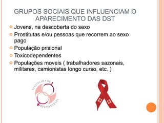GRUPOS SOCIAIS QUE INFLUENCIAM O APARECIMENTO DAS DST Jovens, na descoberta do sexo  Prostitutas e/ou pessoas que recorrem ao sexo pago População prisional Toxicodependentes Populações moveis ( trabalhadores sazonais, militares, camionistas longo curso, etc. ) 