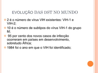 EVOLUÇÃO  DAS  D ST NO MUNDO 2 é o número de vírus VIH existentes: VIH-1 e VIH-2; 10 é o número de subtipos do vírus VIH-1 do grupo M; 95 por cento dos novos casos de infecção  ocorreram em países em desenvolvimento, sobretudo África; 1984 foi o ano em que o VIH foi identificado; 