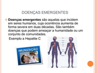 DOENÇAS EMERGENTES Doenças emergentes  são aquelas que incidem em seres humanos, cuja ocorrência aumenta de forma severa em duas décadas. São também doenças que podem ameaçar a humanidade ou um conjunto de comunidades.  Exemplo a Hepatite C 