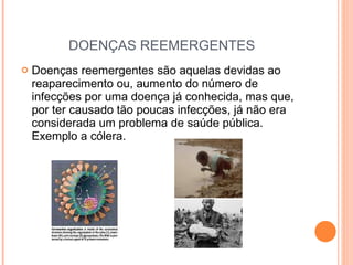 DOENÇAS REEMERGENTES Doenças reemergentes são aquelas devidas ao reaparecimento ou, aumento do número de infecções por uma doença já conhecida, mas que, por ter causado tão poucas infecções, já não era considerada um problema de saúde pública. Exemplo a cólera. 