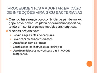 PROCEDIMENTOS A ADOPTAR EM CASO DE INFECÇÕES VIRAIS OU BACTERIANAS Quando há ameaça ou ocorrência de pandemia ex. gripe deve haver um plano operacional específico, tendo em conta algumas medidas anti-sépticas. Medidas preventivas: Ferver a água antes de consumir Lavar bem os alimentos frescos Desinfectar bem as feridas Esterilização de instrumentos cirúrgicos Uso de antibióticos no combate das infecções bacterianas. 