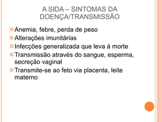 A SIDA – SINTOMAS DA DOENÇA/TRANSMISSÃO Anemia, febre, perda de peso Alterações imunitárias Infecções generalizada que leva á morte Transmissão através do sangue, esperma, secreção vaginal Transmite-se ao feto via placenta, leite materno 