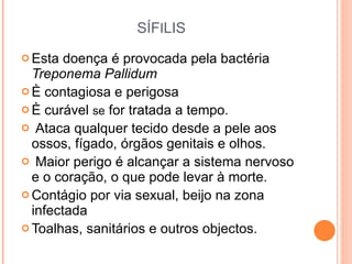 SÍF I LIS Esta doença é provocada pela bactéria  Treponema Pallidum È contagiosa e perigosa È curável  se  for tratada a tempo.  Ataca qualquer tecido desde a pele aos ossos, fígado, órgãos genitais e olhos.  Maior perigo é alcançar a sistema nervoso e o coração, o que pode levar à morte.  Contágio por via sexual, beijo na zona infectada Toalhas, sanitários e outros objectos. 