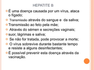 HEPATITE  B É uma doença causada por um vírus, ataca o fígado; Transmissão  através do sangue e  da saliva; Transmissão ao feto pela mãe; Através do sémen e secreções vaginais; suor, lágrimas e saliva; Se não for tratada, pode provocar a morte; O vírus sobrevive durante bastante tempo e resiste a alguns desinfectantes; É possível prevenir esta doença através da vacinação.  