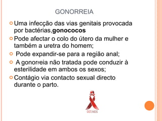GONORREIA Uma infecção das vias genitais provocada por bactérias, gonococos Pode afectar o colo do útero da mulher e também a uretra do homem; Pode expandir-se para a região anal; A gonor r eia não tratada pode conduzir à esterilidade em ambos os sexos; Contágio via contacto sexual directo durante o parto. 
