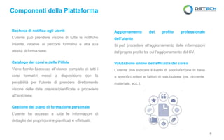 Bacheca di notifica agli utenti
L’utente può prendere visione di tutte le notifiche
inserite, relative ai percorsi formativi e alla sua
attività di formazione.
Catalogo dei corsi e delle Pillole
Viene fornito l’accesso all’elenco completo di tutti i
corsi formativi messi a disposizione con la
possibilità per l’utente di prendere direttamente
visione delle date previste/pianificate e procedere
all’iscrizione.
Gestione del piano di formazione personale
L’utente ha accesso a tutte le informazioni di
dettaglio dei propri corsi e pianificati e effettuati.
Componenti della Piattaforma
Aggiornamento del profilo professionale
dell’utente
Si può procedere all’aggiornamento delle informazioni
del proprio profilo tra cui l’aggiornamento del CV.
Valutazione online dell’efficacia del corso
L’utente può indicare il livello di soddisfazione in base
a specifici criteri e fattori di valutazione (es. docente,
materiale, ecc.).
6
 
