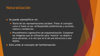 Naturalización
 Se puede ejemplificar en:
 Teoría de las representaciones sociales: Tratar al concepto
como si fuese un ser, atribuyéndole preferencias y acciones,
valores y tendencias.
 Procedimiento cognoscitivo de esquematización: Componer
las imágenes que se utilizarían para "mostrar" un objeto a
otras personas, a la vez que se le da una estructura a ese
objeto.
 Está unido al concepto de familiarización.
 