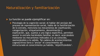 Naturalización y familiarización
 La función se puede ejemplificar en:
 Psicología de la cognición social: Al hablar del anclaje del
proceso de representación social, habla de la familiarización
de lo extraño, menciona los mecanismos de clasificación,
categorización, etiquetamiento, denominación y
explicación, que, sujetos a una lógica específica, permiten
asumir lo extraño haciéndolo familiar, es decir, acercándolo
mediante los mecanismos indicados a lo ya conocido,
asemejándolo a lo sabido. Tal cadena de acontecimientos
cognoscitivos lleva a "anclar" el conocimiento así
estructurado al conocimiento ya habido, "objetificándolo".
 