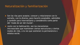 Naturalización y familiarización
 Son las vías para aceptar, conocer y relacionarse con lo
extraño, con lo diverso; para hacerlo aceptable, admisible
y también para internalizarlo y considerarlo como parte
del "modo de ser del mundo".
 Junto con la habituación, son los mecanismos
microsociales que mantienen ciertas estructuras y ciertos
modos de vida, a la vez que sostienen la permanencia o
estatus social.
 