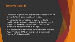 Problematización
 Consiste en el proceso de analizar críticamente el ser en
el mundo "en el que y con el que" se está.
 Problematizar es contradecir lo que se recibe, lo
establecido y estatuido, en beneficio de la actividad de
producción de la comunicación como intercambio
productivo, reflexionado en el diálogo.
 Este concepto fue introducido por el educador brasileño
Paulo Freiré, en 1970; en oposición a la concepción
“bancaria” de la educación.
 