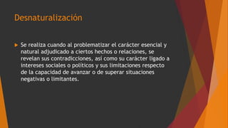 Desnaturalización
 Se realiza cuando al problematizar el carácter esencial y
natural adjudicado a ciertos hechos o relaciones, se
revelan sus contradicciones, así como su carácter ligado a
intereses sociales o políticos y sus limitaciones respecto
de la capacidad de avanzar o de superar situaciones
negativas o limitantes.
 